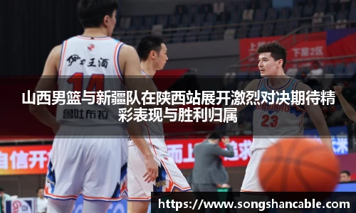 山西男篮与新疆队在陕西站展开激烈对决期待精彩表现与胜利归属