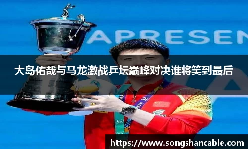 大岛佑哉与马龙激战乒坛巅峰对决谁将笑到最后