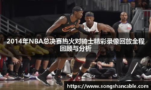 2014年NBA总决赛热火对骑士精彩录像回放全程回顾与分析